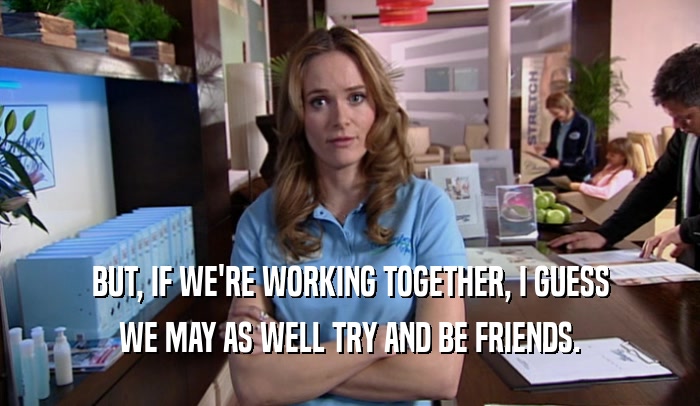 BUT, IF WE'RE WORKING TOGETHER, I GUESS WE MAY AS WELL TRY AND BE FRIENDS. 