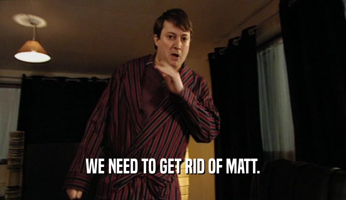 WE NEED TO GET RID OF MATT.  