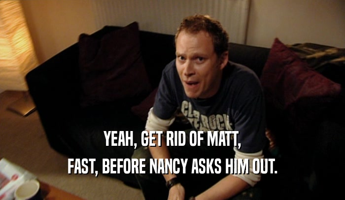 YEAH, GET RID OF MATT, FAST, BEFORE NANCY ASKS HIM OUT. 