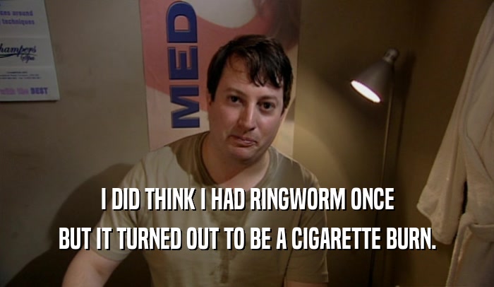 I DID THINK I HAD RINGWORM ONCE BUT IT TURNED OUT TO BE A CIGARETTE BURN. 