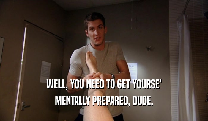 WELL, YOU NEED TO GET YOURSE' MENTALLY PREPARED, DUDE. 