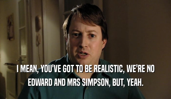 I MEAN, YOU'VE GOT TO BE REALISTIC, WE'RE NO
 EDWARD AND MRS SIMPSON, BUT, YEAH.
 