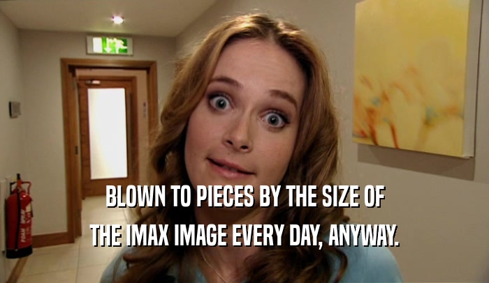 BLOWN TO PIECES BY THE SIZE OF THE IMAX IMAGE EVERY DAY, ANYWAY. 