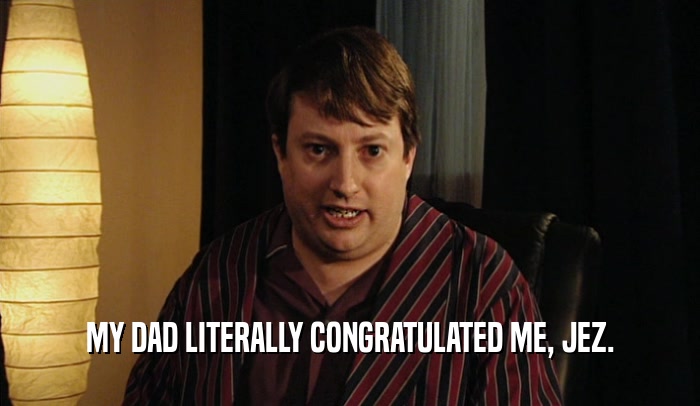 MY DAD LITERALLY CONGRATULATED ME, JEZ.  