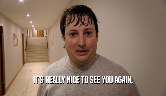 IT'S REALLY NICE TO SEE YOU AGAIN.  