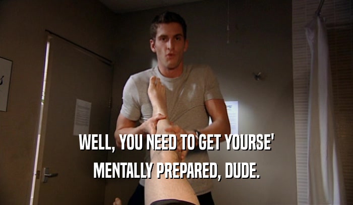 WELL, YOU NEED TO GET YOURSE' MENTALLY PREPARED, DUDE. 