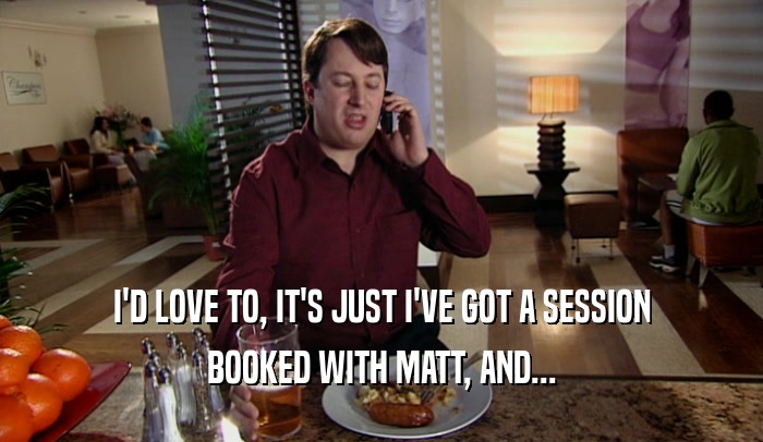 I'D LOVE TO, IT'S JUST I'VE GOT A SESSION
 BOOKED WITH MATT, AND...
 