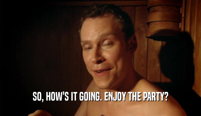 SO, HOW'S IT GOING. ENJOY THE PARTY?  