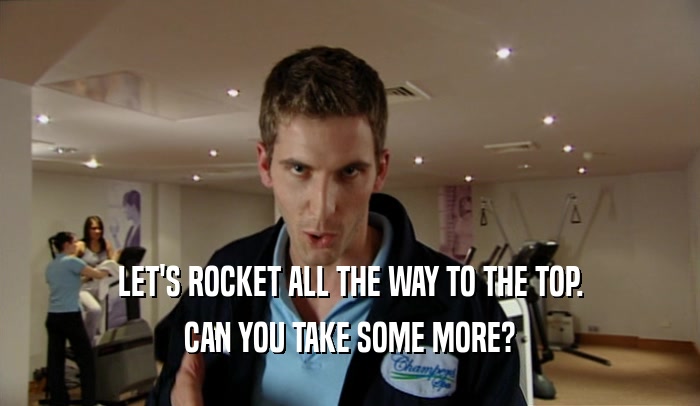 LET'S ROCKET ALL THE WAY TO THE TOP.
 CAN YOU TAKE SOME MORE?
 