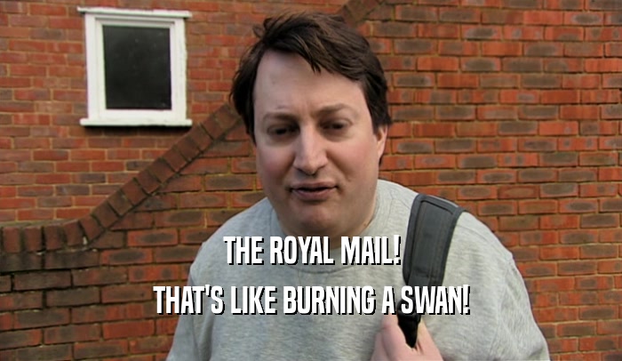 THE ROYAL MAIL! THAT'S LIKE BURNING A SWAN! 