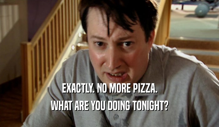 EXACTLY. NO MORE PIZZA. WHAT ARE YOU DOING TONIGHT? 