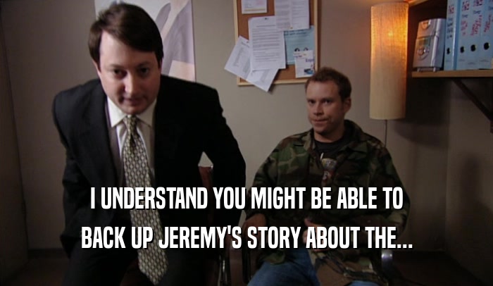 I UNDERSTAND YOU MIGHT BE ABLE TO BACK UP JEREMY'S STORY ABOUT THE... 