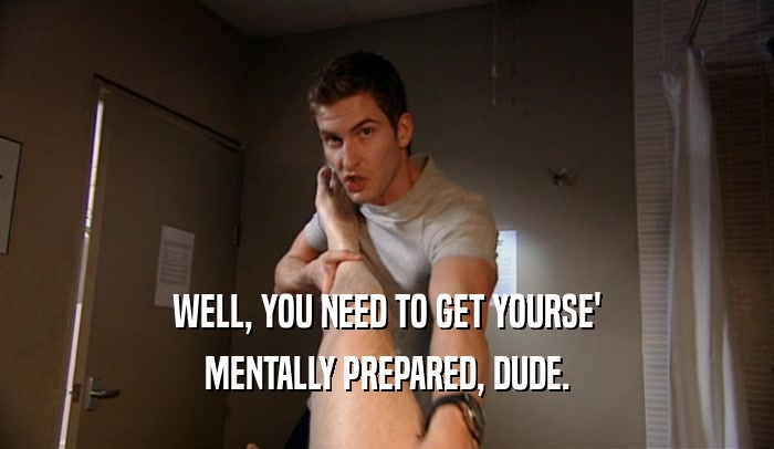 WELL, YOU NEED TO GET YOURSE' MENTALLY PREPARED, DUDE. 