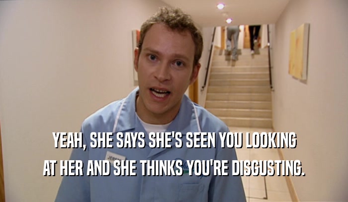 YEAH, SHE SAYS SHE'S SEEN YOU LOOKING AT HER AND SHE THINKS YOU'RE DISGUSTING. 