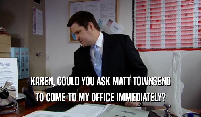 KAREN, COULD YOU ASK MATT TOWNSEND TO COME TO MY OFFICE IMMEDIATELY? 