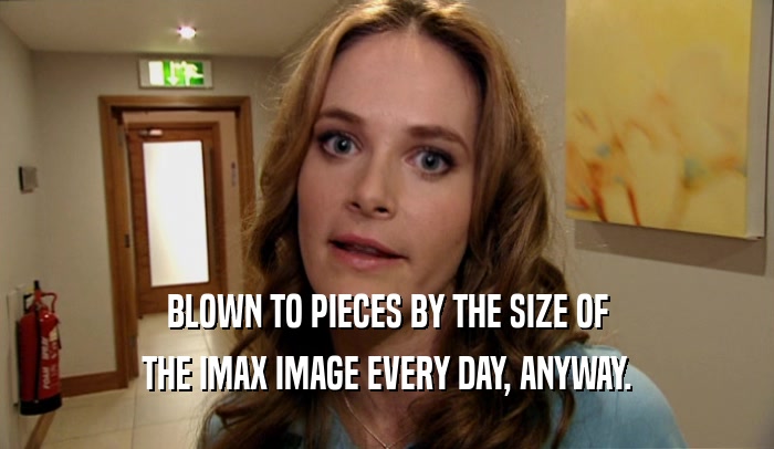 BLOWN TO PIECES BY THE SIZE OF THE IMAX IMAGE EVERY DAY, ANYWAY. 