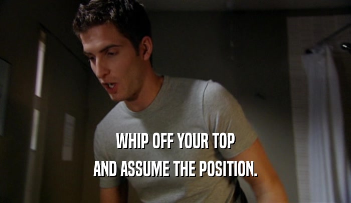 WHIP OFF YOUR TOP AND ASSUME THE POSITION. 