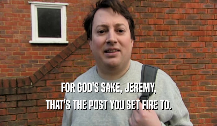 FOR GOD'S SAKE, JEREMY, THAT'S THE POST YOU SET FIRE TO. 