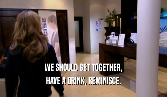 WE SHOULD GET TOGETHER, HAVE A DRINK, REMINISCE. 