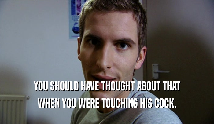 YOU SHOULD HAVE THOUGHT ABOUT THAT WHEN YOU WERE TOUCHING HIS COCK. 