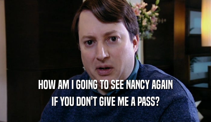 HOW AM I GOING TO SEE NANCY AGAIN IF YOU DON'T GIVE ME A PASS? 