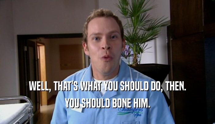 WELL, THAT'S WHAT YOU SHOULD DO, THEN. YOU SHOULD BONE HIM. 