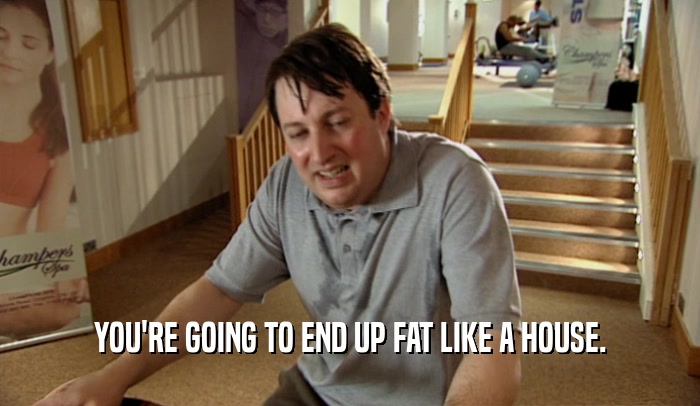 YOU'RE GOING TO END UP FAT LIKE A HOUSE.  