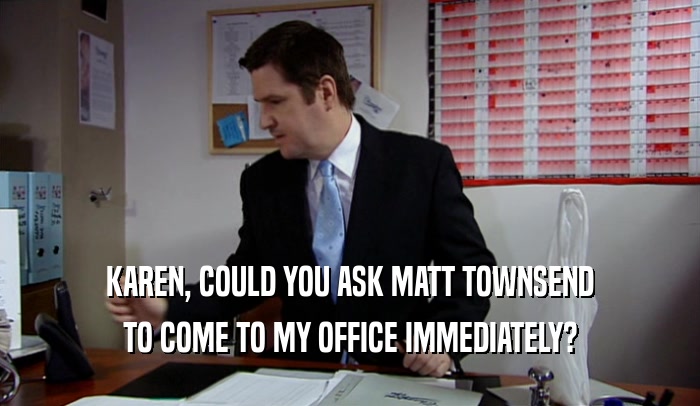 KAREN, COULD YOU ASK MATT TOWNSEND TO COME TO MY OFFICE IMMEDIATELY? 