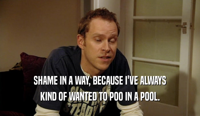 SHAME IN A WAY, BECAUSE I'VE ALWAYS KIND OF WANTED TO POO IN A POOL. 