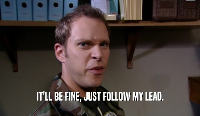 IT'LL BE FINE, JUST FOLLOW MY LEAD.  