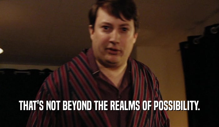 THAT'S NOT BEYOND THE REALMS OF POSSIBILITY.  