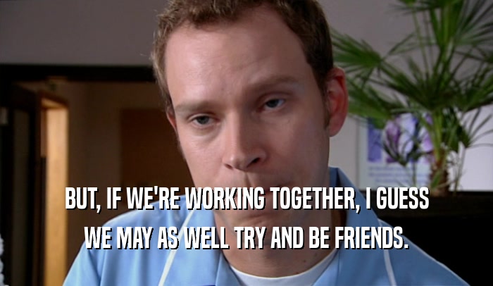 BUT, IF WE'RE WORKING TOGETHER, I GUESS WE MAY AS WELL TRY AND BE FRIENDS. 