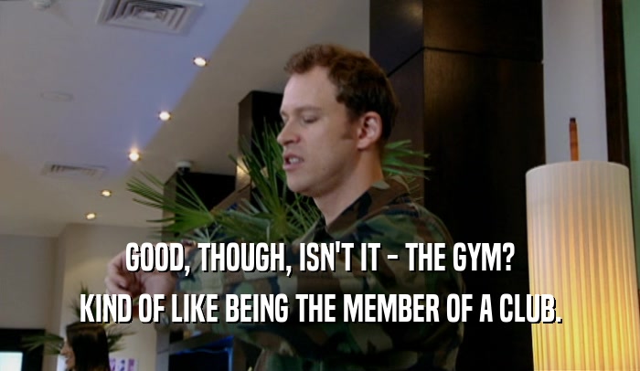 GOOD, THOUGH, ISN'T IT - THE GYM? KIND OF LIKE BEING THE MEMBER OF A CLUB. 