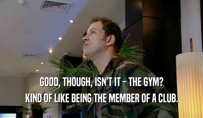 GOOD, THOUGH, ISN'T IT - THE GYM? KIND OF LIKE BEING THE MEMBER OF A CLUB. 