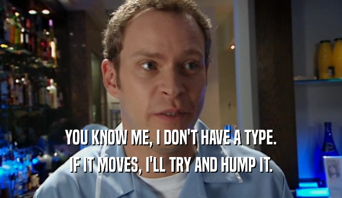 YOU KNOW ME, I DON'T HAVE A TYPE. IF IT MOVES, I'LL TRY AND HUMP IT. 