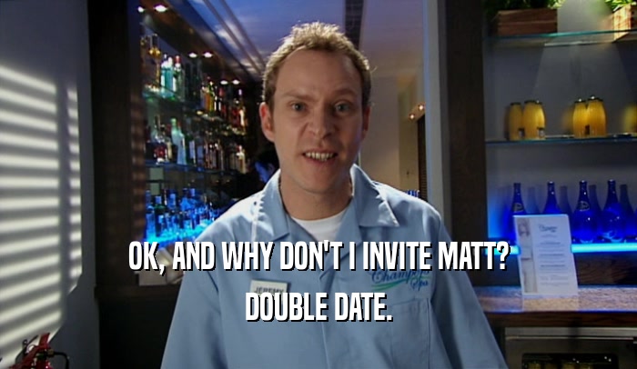OK, AND WHY DON'T I INVITE MATT? DOUBLE DATE. 