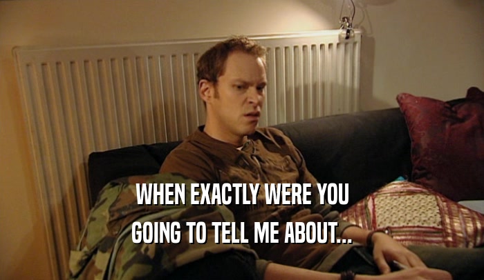 WHEN EXACTLY WERE YOU GOING TO TELL ME ABOUT... 