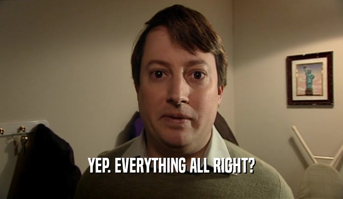 YEP. EVERYTHING ALL RIGHT?  