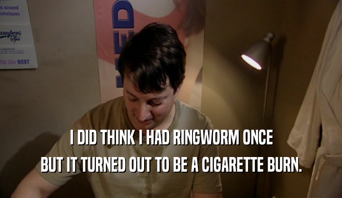 I DID THINK I HAD RINGWORM ONCE BUT IT TURNED OUT TO BE A CIGARETTE BURN. 