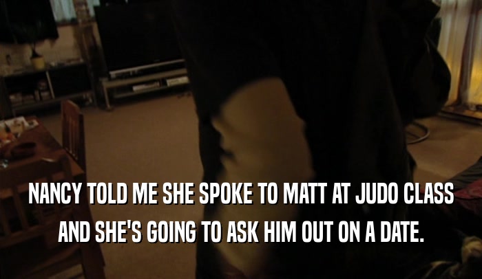 NANCY TOLD ME SHE SPOKE TO MATT AT JUDO CLASS
 AND SHE'S GOING TO ASK HIM OUT ON A DATE.
 