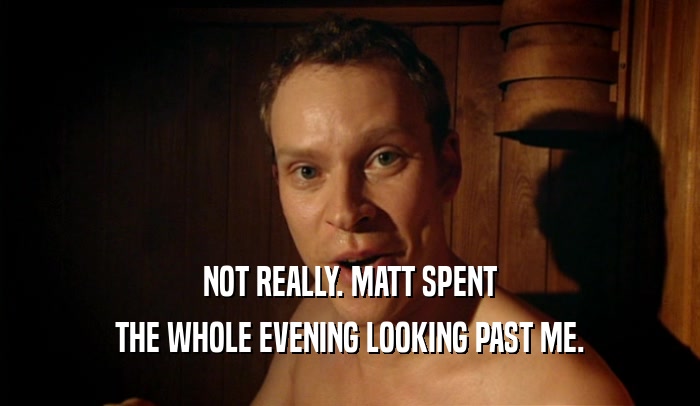 NOT REALLY. MATT SPENT THE WHOLE EVENING LOOKING PAST ME. 