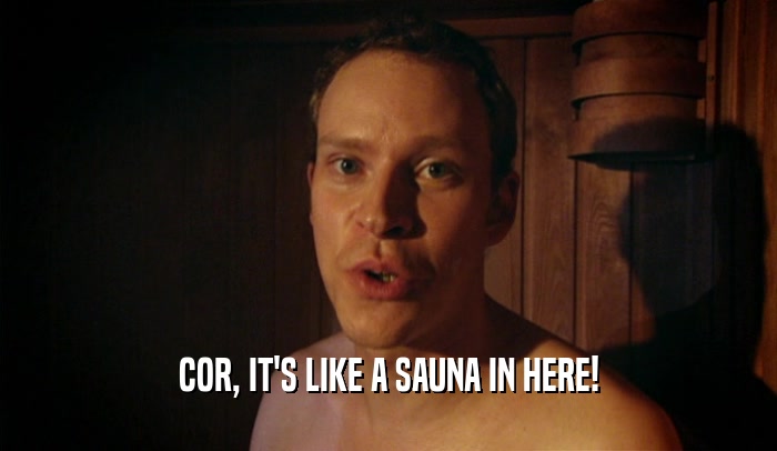 COR, IT'S LIKE A SAUNA IN HERE!  