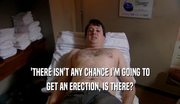 'THERE ISN'T ANY CHANCE I'M GOING TO
 GET AN ERECTION, IS THERE?
 
