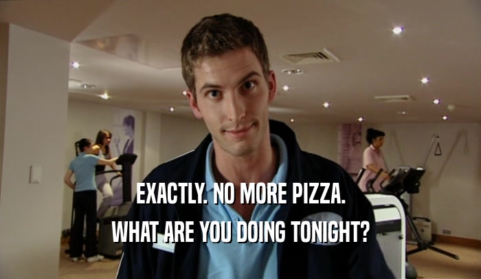 EXACTLY. NO MORE PIZZA. WHAT ARE YOU DOING TONIGHT? 