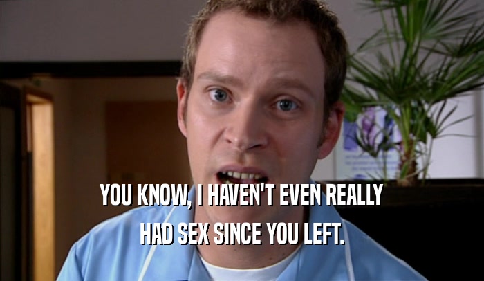 YOU KNOW, I HAVEN'T EVEN REALLY HAD SEX SINCE YOU LEFT. 
