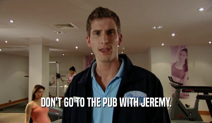 DON'T GO TO THE PUB WITH JEREMY.  