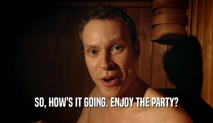 SO, HOW'S IT GOING. ENJOY THE PARTY?  