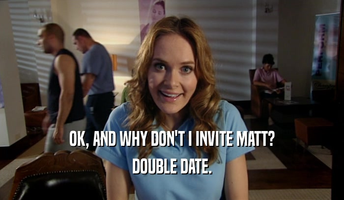 OK, AND WHY DON'T I INVITE MATT? DOUBLE DATE. 