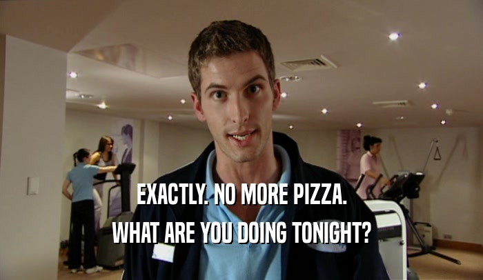 EXACTLY. NO MORE PIZZA. WHAT ARE YOU DOING TONIGHT? 