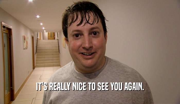 IT'S REALLY NICE TO SEE YOU AGAIN.  